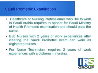 Saudi Prometric Examination
● Healthcare or Nursing Professionals who like to work
in Saudi Arabia requires to appear for Saudi Ministry
of Health Prometric examination and should pass the
same.
● BSc Nurses with 2 years of work experiences after
clearing the Saudi Prometric exam can work as
registered nurses.
● For Nurse Technician, requires 2 years of work
experiences with a diploma in nursing.
 