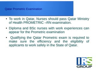 Qatar Prometric Examination
● To work in Qatar, Nurses should pass Qatar Ministry
of Health PROMETRIC –RN examination.
● Diploma and BSc nurses with work experiences can
appear for the Prometric examination
● Qualifying the Qatar Prometric exam is required to
make sure the efficiency and the eligibility of
applicants to work safely in the State of Qatar.
 
