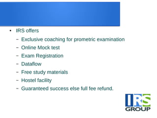● IRS offers
– Exclusive coaching for prometric examination
– Online Mock test
– Exam Registration
– Dataflow
– Free study materials
– Hostel facility
– Guaranteed success else full fee refund.
 