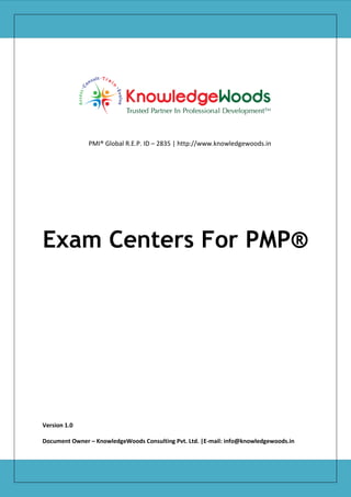PMI® Global R.E.P. ID – 2835 | http://www.knowledgewoods.in

Exam Centers For PMP®

Version 1.0
Document Owner – KnowledgeWoods Consulting Pvt. Ltd. |E-mail: info@knowledgewoods.in

 