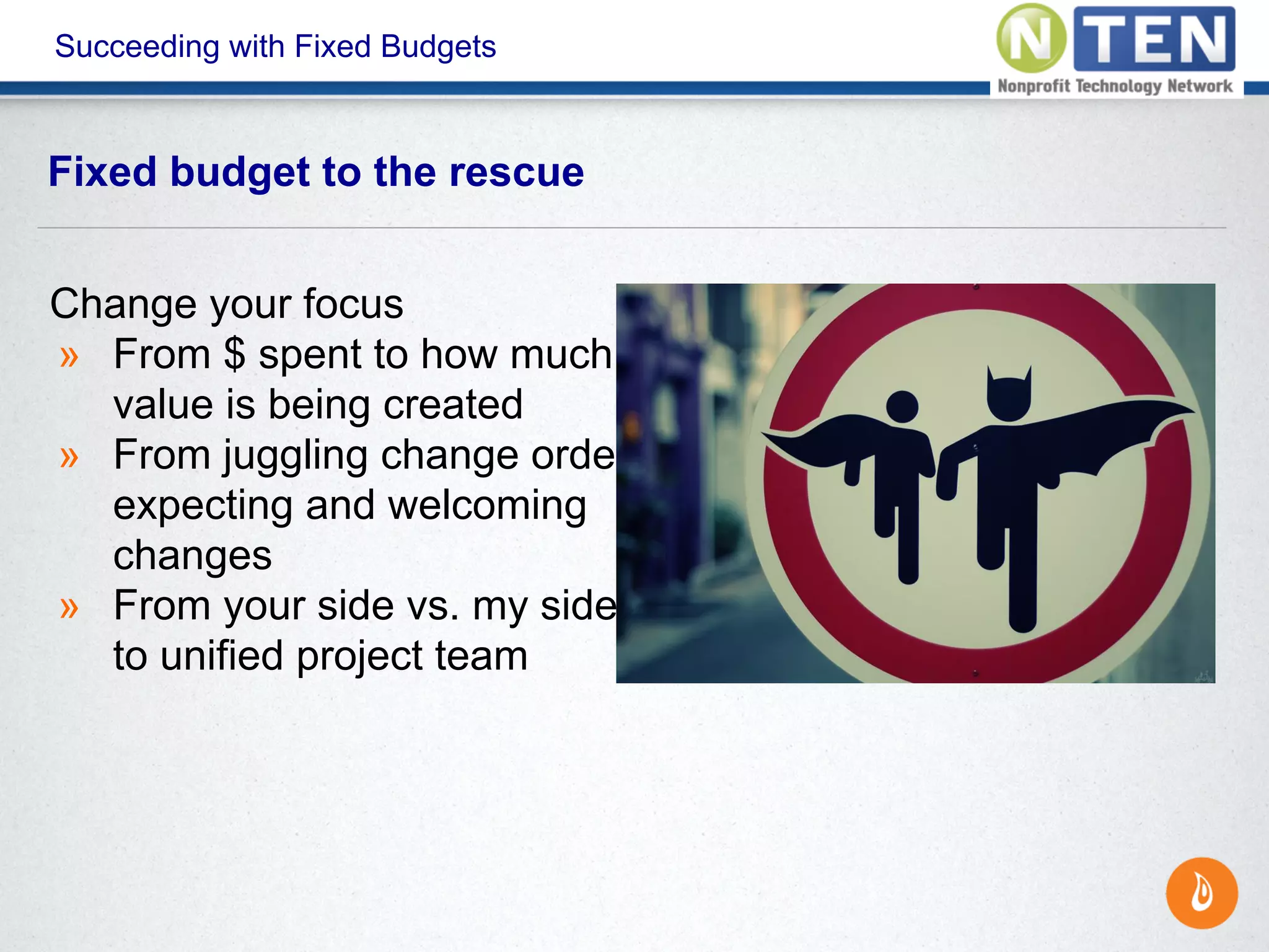 Succeeding with Fixed Budgets
Fixed budget to the rescue
Change your focus
» From $ spent to how much
value is being created
» From juggling change orders to
expecting and welcoming
changes
» From your side vs. my side to
to unified project team
 