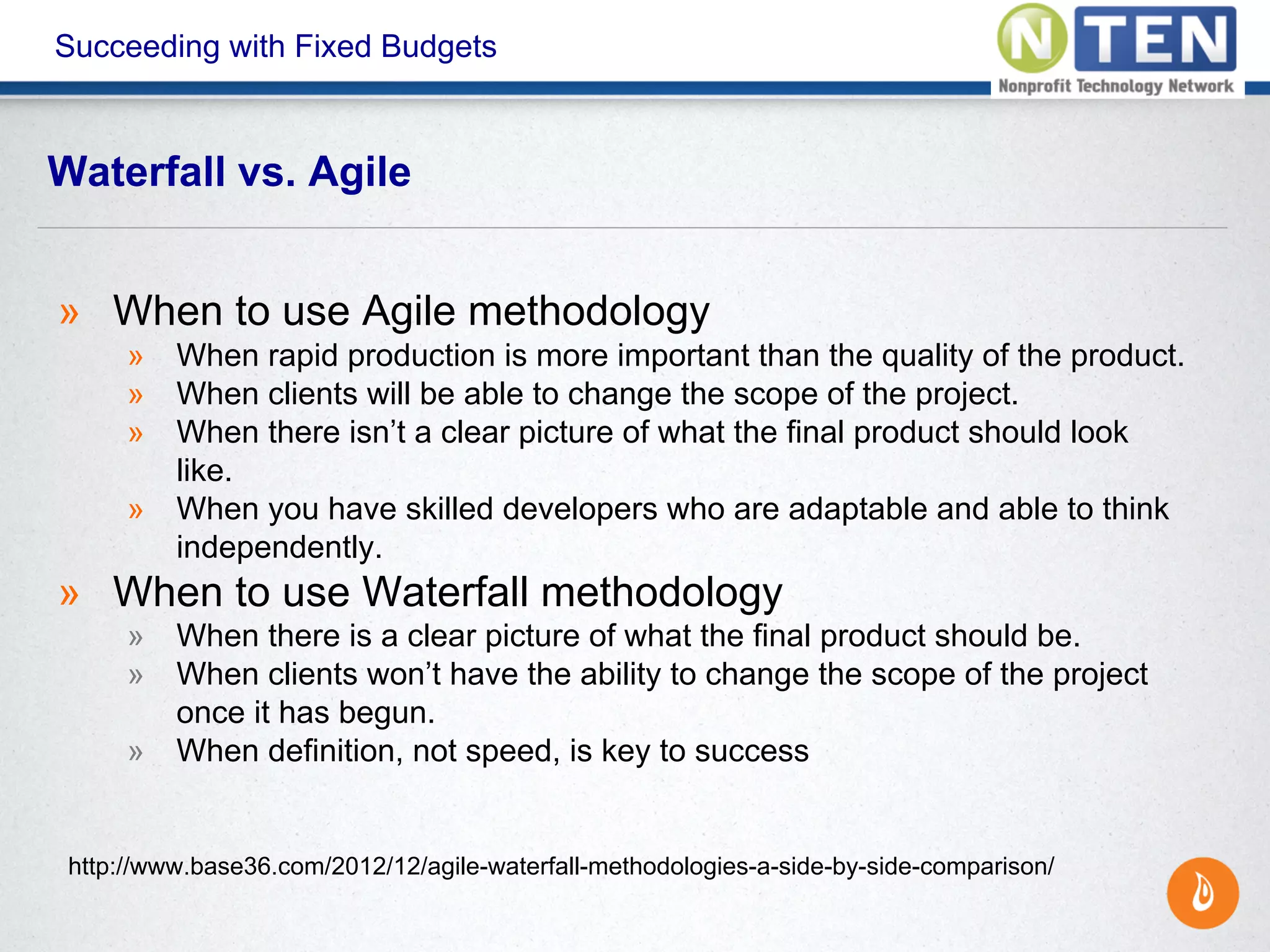 Succeeding with Fixed Budgets
» When to use Agile methodology
» When rapid production is more important than the quality of the product.
» When clients will be able to change the scope of the project.
» When there isn’t a clear picture of what the final product should look
like.
» When you have skilled developers who are adaptable and able to think
independently.
» When to use Waterfall methodology
» When there is a clear picture of what the final product should be.
» When clients won’t have the ability to change the scope of the project
once it has begun.
» When definition, not speed, is key to success
Waterfall vs. Agile
http://www.base36.com/2012/12/agile-waterfall-methodologies-a-side-by-side-comparison/
 
