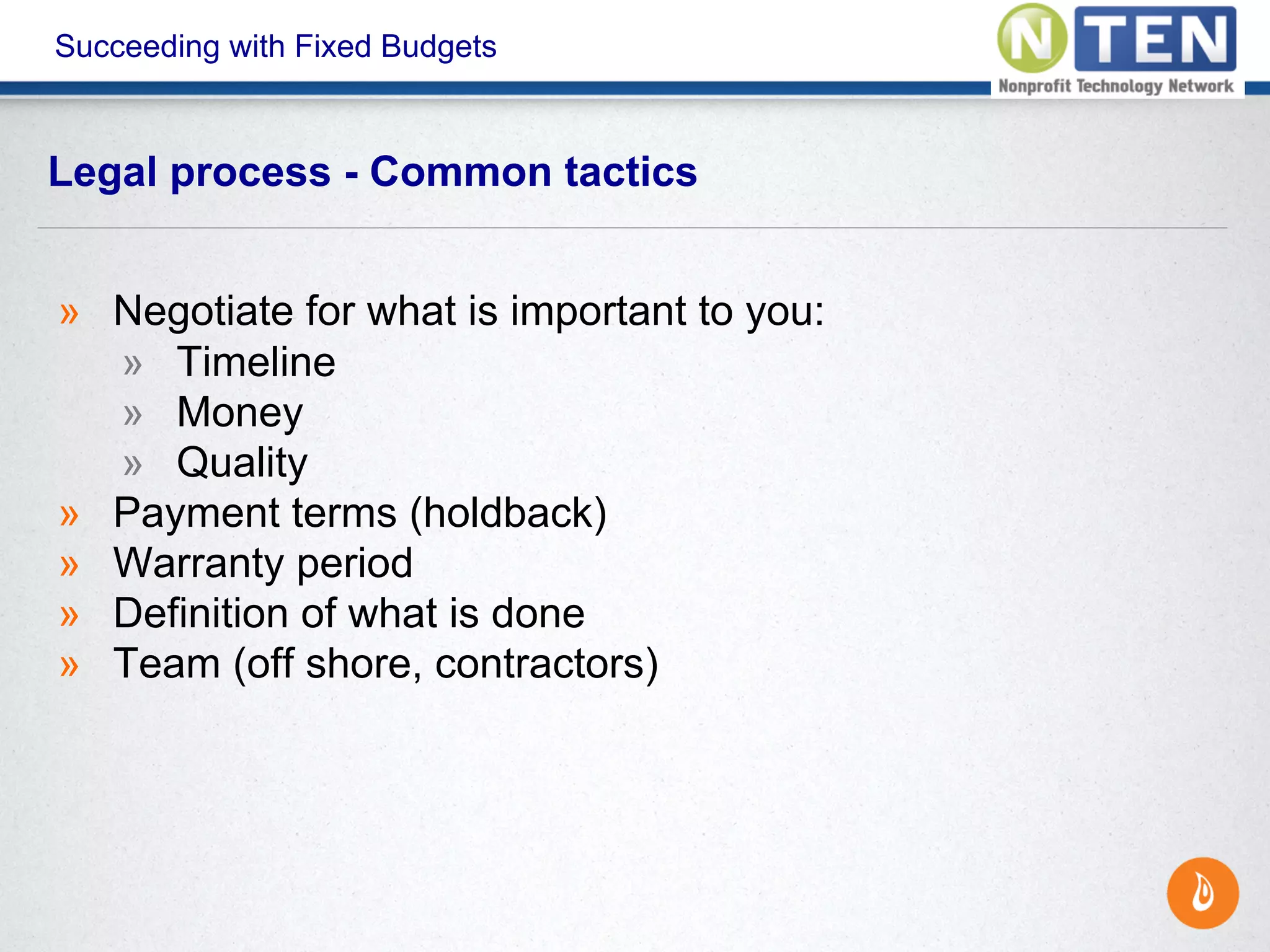 Succeeding with Fixed Budgets
» Negotiate for what is important to you:
» Timeline
» Money
» Quality
» Payment terms (holdback)
» Warranty period
» Definition of what is done
» Team (off shore, contractors)
Legal process - Common tactics
 
