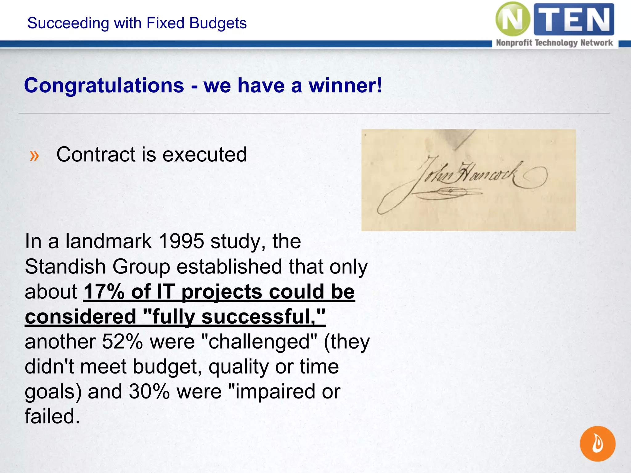 Succeeding with Fixed Budgets
» Contract is executed
In a landmark 1995 study, the
Standish Group established that only
about 17% of IT projects could be
considered "fully successful,"
another 52% were "challenged" (they
didn't meet budget, quality or time
goals) and 30% were "impaired or
failed.
Congratulations - we have a winner!
 