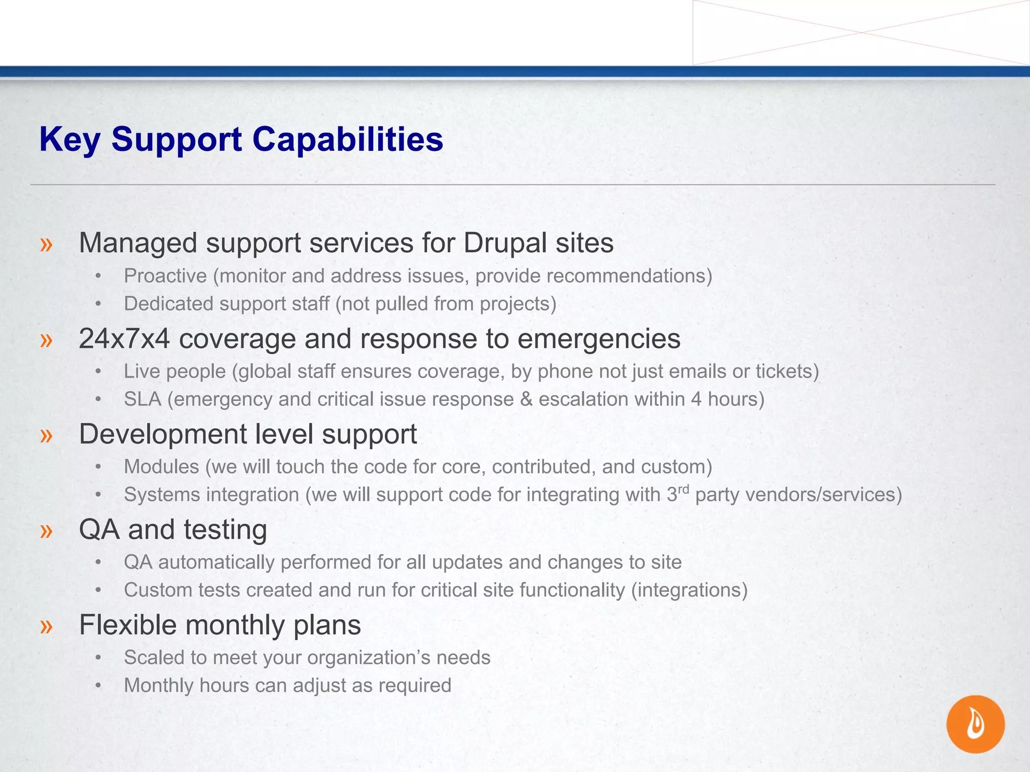 » Managed support services for Drupal sites
• Proactive (monitor and address issues, provide recommendations)
• Dedicated support staff (not pulled from projects)
» 24x7x4 coverage and response to emergencies
• Live people (global staff ensures coverage, by phone not just emails or tickets)
• SLA (emergency and critical issue response & escalation within 4 hours)
» Development level support
• Modules (we will touch the code for core, contributed, and custom)
• Systems integration (we will support code for integrating with 3rd
party vendors/services)
» QA and testing
• QA automatically performed for all updates and changes to site
• Custom tests created and run for critical site functionality (integrations)
» Flexible monthly plans
• Scaled to meet your organization’s needs
• Monthly hours can adjust as required
Key Support Capabilities
 