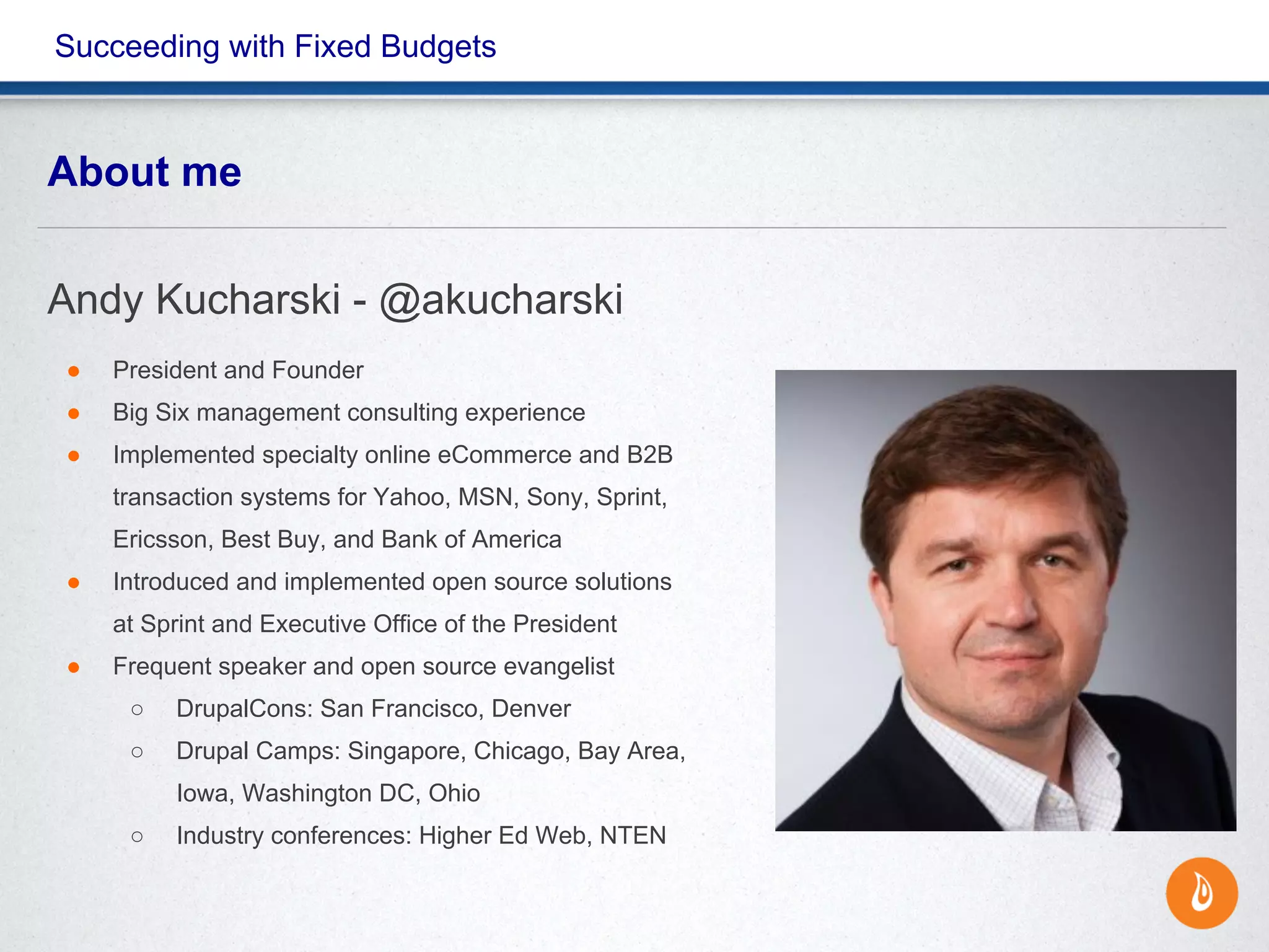 Succeeding with Fixed Budgets
About me
Andy Kucharski - @akucharski
● President and Founder
● Big Six management consulting experience
● Implemented specialty online eCommerce and B2B
transaction systems for Yahoo, MSN, Sony, Sprint,
Ericsson, Best Buy, and Bank of America
● Introduced and implemented open source solutions
at Sprint and Executive Office of the President
● Frequent speaker and open source evangelist
○ DrupalCons: San Francisco, Denver
○ Drupal Camps: Singapore, Chicago, Bay Area,
Iowa, Washington DC, Ohio
○ Industry conferences: Higher Ed Web, NTEN
 