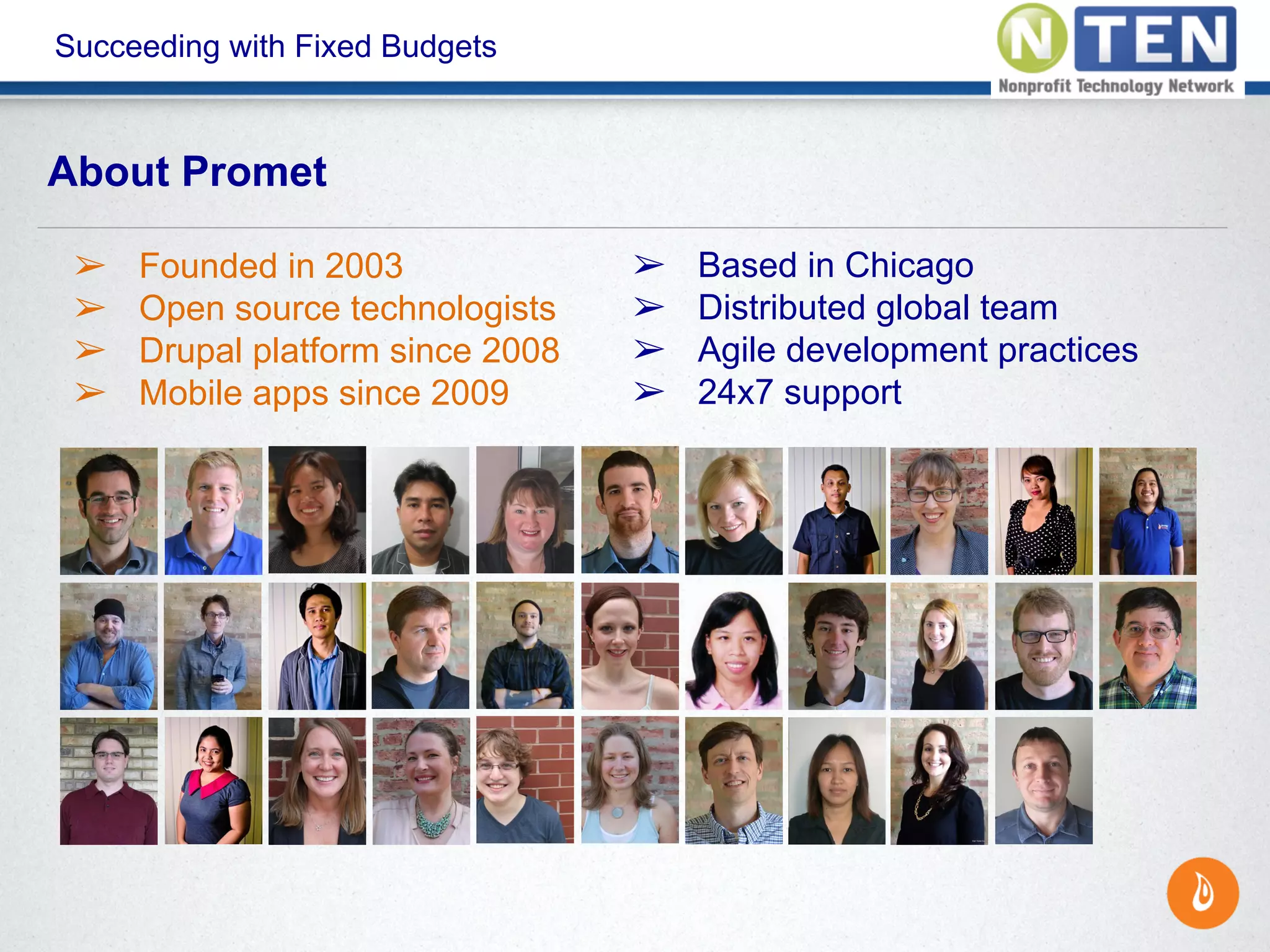 Succeeding with Fixed Budgets
About Promet
➢ Founded in 2003
➢ Open source technologists
➢ Drupal platform since 2008
➢ Mobile apps since 2009
➢ Based in Chicago
➢ Distributed global team
➢ Agile development practices
➢ 24x7 support
 