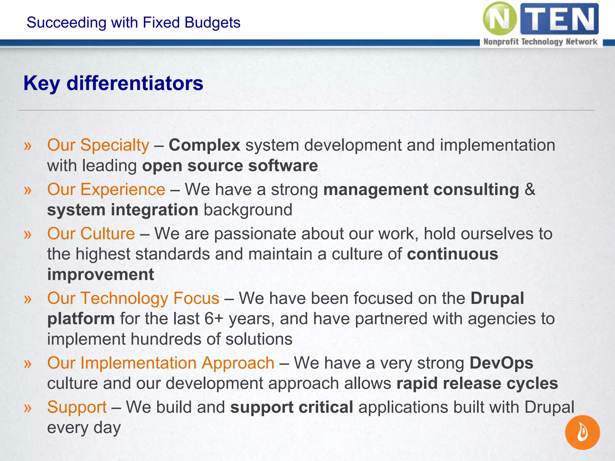 Succeeding with Fixed Budgets
» Our Specialty – Complex system development and implementation
with leading open source software
» Our Experience – We have a strong management consulting &
system integration background
» Our Culture – We are passionate about our work, hold ourselves to
the highest standards and maintain a culture of continuous
improvement
» Our Technology Focus – We have been focused on the Drupal
platform for the last 6+ years, and have partnered with agencies to
implement hundreds of solutions
» Our Implementation Approach – We have a very strong DevOps
culture and our development approach allows rapid release cycles
» Support – We build and support critical applications built with Drupal
every day
Key differentiators
 