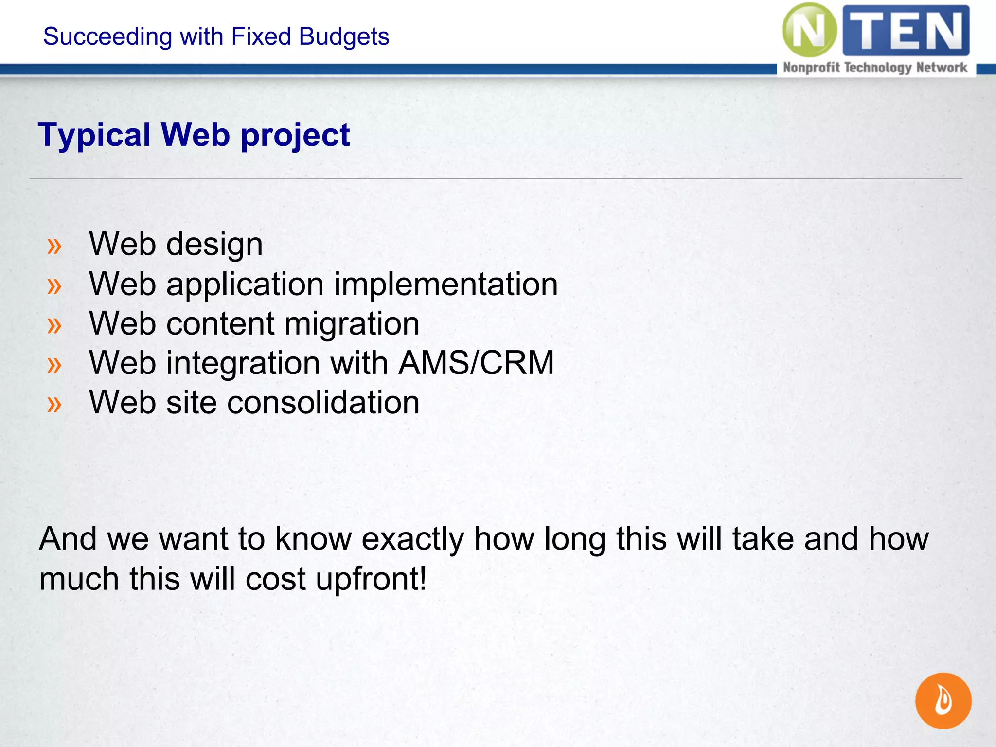 Succeeding with Fixed Budgets
» Web design
» Web application implementation
» Web content migration
» Web integration with AMS/CRM
» Web site consolidation
And we want to know exactly how long this will take and how
much this will cost upfront!
Typical Web project
 