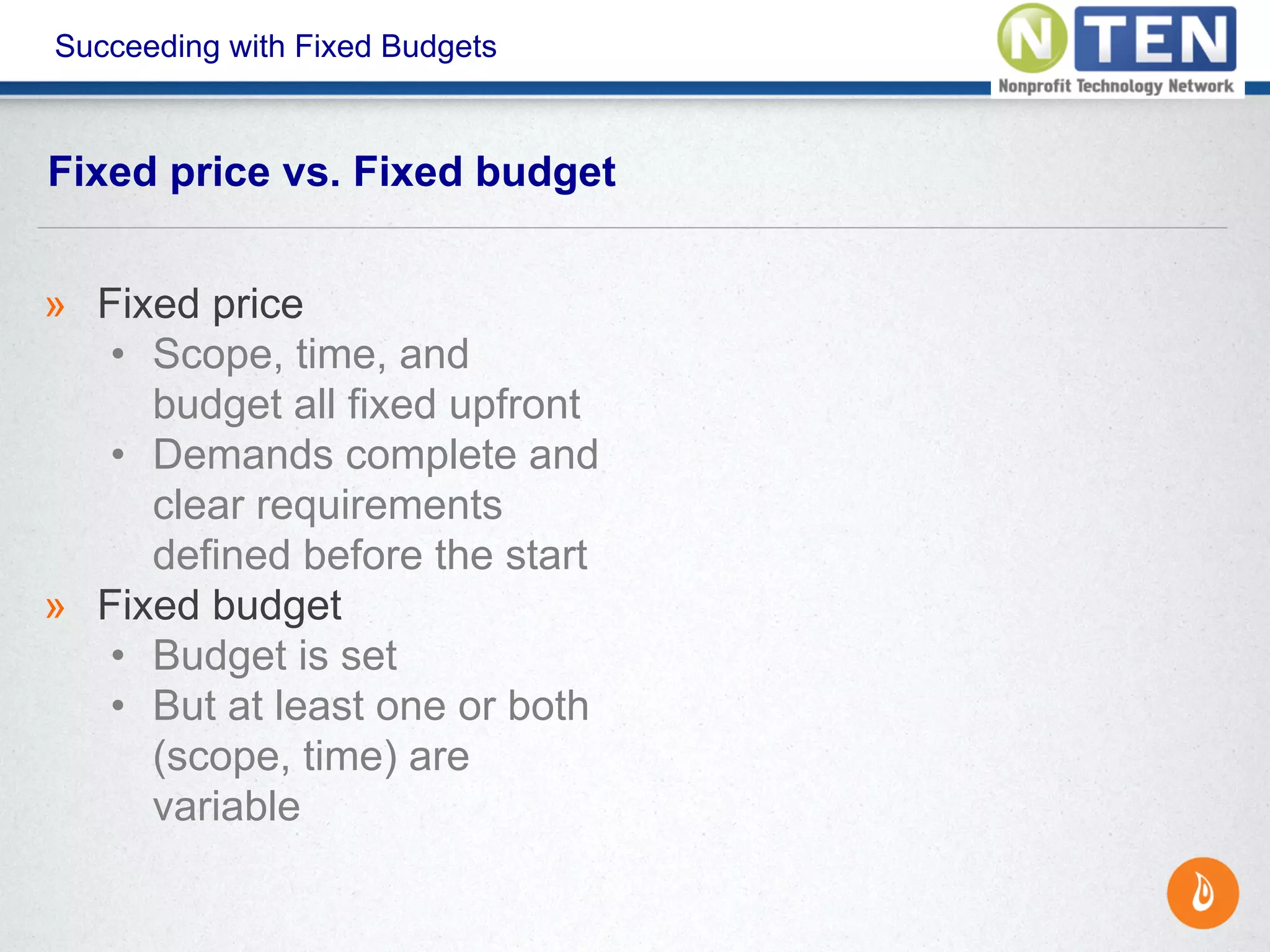 Succeeding with Fixed Budgets
Fixed price vs. Fixed budget
» Fixed price
• Scope, time, and
budget all fixed upfront
• Demands complete and
clear requirements
defined before the start
» Fixed budget
• Budget is set
• But at least one or both
(scope, time) are
variable
 