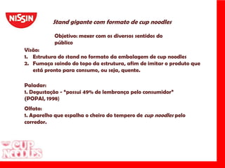 Stand gigante com formato de cupnoodlesObjetivo: mexer com os diversos sentidos do públicoVisão: Estrutura do stand no formato da embalagem de cupnoodlesFumaça saindo do topo da estrutura, afim de imitar o produto que está pronto para consumo, ou seja, quente.Paladar:1. Degustação - “possui 49% de lembrança pelo consumidor” (POPAI, 1998)Olfato:1. Aparelho que espalha o cheiro do tempero de cupnoodlespelo corredor.