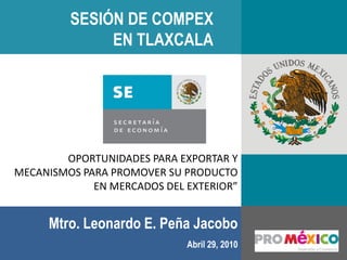 SESIÓN DE COMPEX
              EN TLAXCALA




        OPORTUNIDADES PARA EXPORTAR Y
MECANISMOS PARA PROMOVER SU PRODUCTO
             EN MERCADOS DEL EXTERIOR”


     Mtro. Leonardo E. Peña Jacobo
                             Abril 29, 2010
 