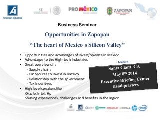 Business Seminar
Opportunities in Zapopan
“The heart of Mexico s Silicon Valley”
• Opportunities and advantages of invest/operate in Mexico.
• Advantages to the High-tech Industries
• Great overview of :
- Supply chains
- Procedures to invest in Mexico
- Relationship with the government
- Tax Incentives
• High level speakers like
Oracle, Intel, Hp
Sharing experiences, challenges and benefits in the region
 