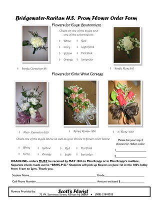Bridgewater-Raritan H.S. Prom Flower Order Form
                                        Flowers for Guys: Boutonniere
                                            Check on one of the styles and
                                               one of the colors below:

                                                White         Red

                                                Ivory         Light Pink

                                                Yellow        Hot Pink

                                                Orange        Lavender


            Single Carnation $8                                                         Single Rose $10

                                        Flowers for Girls: Wrist Corsage




             Mini– Carnation $20                        Spray Roses- $30                 3– Rose- $30

    Check one of the styles above as well as your choice in flower color below:              Please list your top 2
                                                                                           choices for ribbon color:
            White            Yellow           Red           Hot Pink
                                                                                          1___________________
            Ivory            Orange           Light         Lavender
                                                                                          2___________________
DEADLINE– orders MUST be received by MAY 18th to Miss Kropp or in Miss Kropp’s mailbox.
Separate check made out to “BRHS-P.G.” Students will pick up flowers on June 1st in the 100’s lobby
from 11am to 2pm. Thank you.

 Student Name__________________________________________ Grade_________________________

 Cell Phone Number______________________________________ Amount enclosed $_______________


Flowers Provided by:                       Scott’s Florist
                             73 W. Somerset Street, Raritan NJ 08869  (908) 218-0033
 