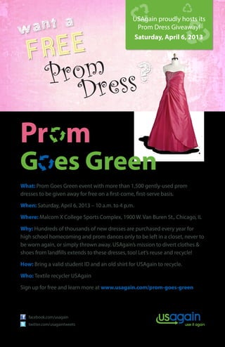 ant a
                                                USAgain proudly hosts its
w
  FREE
                                                 Prom Dress Giveaway!
                                                Saturday, April 6, 2013




            Prom ess?
               Dr
Pr m
G es Green
What: Prom Goes Green event with more than 1,500 gently-used prom
dresses to be given away for free on a first-come, first-serve basis.

When: Saturday, April 6, 2013 – 10 a.m. to 4 p.m.

Where: Malcom X College Sports Complex, 1900 W. Van Buren St., Chicago, IL

Why: Hundreds of thousands of new dresses are purchased every year for
high school homecoming and prom dances only to be left in a closet, never to
be worn again, or simply thrown away. USAgain’s mission to divert clothes &
shoes from landfills extends to these dresses, too! Let’s reuse and recycle!

How: Bring a valid student ID and an old shirt for USAgain to recycle.

Who: Textile recycler USAgain

Sign up for free and learn more at www.usagain.com/prom-goes-green




   facebook.com/usagain
   twitter.com/usagaintweets
 