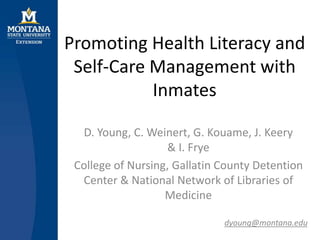 Promoting Health Literacy and
Self-Care Management with
Inmates
D. Young, C. Weinert, G. Kouame, J. Keery
& I. Frye
College of Nursing, Gallatin County Detention
Center & National Network of Libraries of
Medicine
dyoung@montana.edu
 