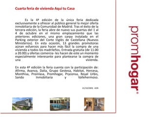 	Cuarta feria de vivienda Aquí tu Casa		Es la 4ª edición de la única feria dedicada exclusivamente a ofrecer al público general la mejor oferta inmobiliaria de la Comunidad de Madrid. Tras el éxito de la tercera edición, la feria abre de nuevo sus puertas del 1 al 4 de octubre en el mismo emplazamiento que las anteriores ediciones, una gran carpa instalada en el Parking exterior del Corte Inglés de Castellana (Nuevos Ministerios). En esta ocasión, 13 grandes promotoras aúnan esfuerzos para hacer más fácil la compra de una vivienda a todos los madrileños. Entrada gratuita (de 11.00 a 20.00) y ofertas comercia- les hacen de este un momento especialmente interesante para plantearse la compra de una vivienda. 	En esta 4ª edición la feria cuenta con la participación de: Afirma, Avanco, Dalia, Grupo Gestesa, Habitat, Hercesa, Monthisa, Proinlasa, Promhogar, Pryconsa, ReyalUrbis, Sando Inmobiliaria y Vallehermoso.  01/10/2009,  ADN