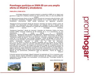 Promhogarparticipa en SIMA 09 con una amplia oferta en Madrid y alrededores	 	PABELLÓN 4, STAND 4C151 Promhogar obsequiará a quienes compren su vivienda en SIMA con un seguro que garantiza el pago de la hipoteca durante los cinco primeros años, en caso de pérdida del empleo.En algunas promociones ofrece un tipo de interés durante los 3 primeros años de Euribor + 0%La promotora inmobiliaria Promhogar estará presente en la próxima edición del Salón Inmobiliario Internacional SIMA donde presentará los siguientes proyectos:“Residencial Puerta de Alcalá” (Alcalá de Henares): Viviendas de máxima calidad a partir de 122.000€. Una urbanización de 5.000 viviendas, con calidades de lujo y amplias zonas comunes y espacios verdes, integrada en la capital por proximidad y comunicaciones y con los últimos avances en tecnología domótica.“Residencial Espartales” (Alcalá de Henares): Viviendas de Protección Pública de Precio Limitado (VPPL). Conjunto residencial de 69 viviendas de 2, 3 y 4 dormitorios, en una urbanización con zonas verdes y recreativas.Madrid Sur - “Residencial Viñas de Méntrida” (Méntrida), “Residencial Arenal II”, “Residencial Empedrada”, “Residencial Torremocha” y “Residencial Los Olivos” (Casarrubios del Monte) y “Residencial Castillo de Alamín” (Cruz del Retamar)-: Viviendas a precio de hipoteca. Obra nueva de 1 a 3 dormitorios, para entrega inmediata, a partir de 80.000€. Se trata de un conjunto de 125 viviendas, con excelentes calidades, parking, trastero y zonas comunes con piscina climatizada, gimnasio y jardín, con un 20% de descuento.Con el fin de ofrecer al cliente las máximas facilidades para la compra de su vivienda, Promhogar aplicará a todos los contratos realizados durante SIMA 09 la campaña “No te preocupes por tu hipoteca”, que asegura con una póliza el pago de la hipoteca durante los cinco primeros años, en caso de que el comprador se quede en situación de desempleo. El seguro cubrirá las cuotas hipotecarias durante 12 meses consecutivos o 24 meses alternos.Además, Promhogar ofrece un tipo de interés durante los 3 primeros años de Euribor + 0% en algunas de sus promociones (“Residencial Viñas de Méntrida”, “Puerta de Toledo” y “Residencial Los Olivos”).El director general de Promhogar, Miguel Calatayud, ha explicado que “en un momento como el actual, nuestra máxima prioridad es facilitar productos de calidad a nuestros clientes, adaptando la forma de pago a sus necesidades” y ha afirmado que “Promhogar también se aprieta el cinturón”.www.urbanoticias.com
