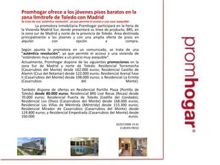 Promhogarofrece a los jóvenes pisos baratos en la zona limítrofe de Toledo con MadridSe trata de una 'auténtica revolución', ya que permite el acceso a una casa 'asequible'		La promotora inmobiliaria Promhogar participará en la Feria de la Vivienda Madrid Sur, donde presentará su línea de producto, BRS, en la zona sur de Madrid y norte de la provincia de Toledo. Área destinada principalmente a los jóvenes y con una amplia oferta de pisos en alquiler con opción a compra.	Según apunta la promotora en un comunicado, se trata de una "auténtica revolución", ya que permite el acceso a una vivienda de "estándares muy notables a un precio muy asequible".	Actualmente, Promhogar dispone de las siguientes promociones en la zona Sur de Madrid y norte de Toledo: Residencial Torremocha (Casarrubios del Monte) desde 162.000 euros; Residencial Castillo de Alamín (Cruz del Retamar) desde 122.000 euros; Residencial Arenal Fase II (Casarrubios del Monte) desde 198.000 euros; o Residencial La Ermita (Casarrubios del Monte).	También dispone de ofertas en Residencial Portillo Plaza (Portillo de Toledo) desde 80.000 euros; Residencial BRS Live Recas (Recas) desde 70.000 euros; Residencial Puerta de Toledo (Cedillo del Condado); Residencial Los Olivos (Casarrubios del Monte) desde 168.000 euros; Residencial Las Viñas de Méntrida (Méntrida) desde 153.300 euros; Residencial Mirador de Casarrubios (Casarrubios del Monte) desde 124.800 euros; y Residencial Empedrada (Casarrubios del Monte) desde 160.000 euros.02/07/2008 15:41 	EUROPA PRESS