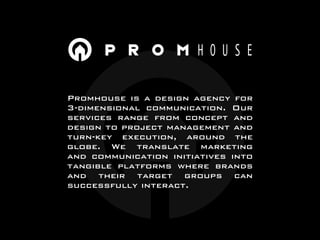 Promhouse is a design agency for
3-dimensional communication. Our
services range from concept and
design to project management and
turn-key execution, around the
globe. We translate marketing
and communication initiatives into
tangible platforms where brands
and their target groups can
successfully interact.
 