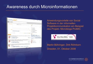Awareness durch Microinformationen


                   Anwendungsvorteile von Social
                   Software in der informellen
                   Projektkommunikation am Beispiel
                   des Projekt- Microblogs ProMIC




                   Martin Böhringer, Dirk Röhrborn
                   Dresden, 01. Oktober 2008
 