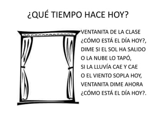 ¿QUÉ TIEMPO HACE HOY? 
VENTANITA DE LA CLASE 
¿CÓMO ESTÁ EL DÍA HOY?, 
DIME SI EL SOL HA SALIDO 
O LA NUBE LO TAPÓ, 
SI LA LLUVÍA CAE Y CAE 
O EL VIENTO SOPLA HOY, 
VENTANITA DIME AHORA 
¿CÓMO ESTÁ EL DÍA HOY?. 
