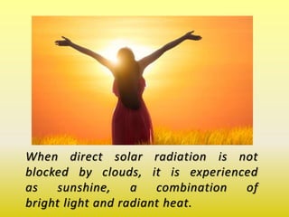 When direct solar radiation is not
blocked by clouds, it is experienced
as sunshine, a combination of
bright light and radiant heat.
 