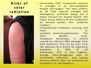 R i s k s o f
s o l a r
r a d i a t i o n
• U l t ra v i o l e t ( U V ) i r ra d i a t i o n p re s e n t
i n s u n l i g h t i s a n e n v i ro n m e n t a l
h u m a n c a rc i n o g e n . T h e t ox i c e f fe c t s
o f U V f ro m n a t u ra l s u n l i g h t a n d
t h e ra p e u t i c a r t i f i c i a l l a m p s a re a
m a j o r c o n c e r n fo r h u m a n h e a l t h . T h e
m a j o r a c u t e e f fe c t s o f U V i r ra d i a t i o n
o n n o r m a l h u m a n s k i n c o m p r i s e
s u n b u r n
i n f l a m m a t i o n e r y t h e m a , t a n n i n g , a n d
l o c a l o r
sy s t e m i c i m m u n o s u p p re s s i o n . T h e
m o s t d e a d l y fo r m ,
m a l i g n a n t m e l a n o m a , i s m o s t l y
c a u s e d b y i n d i re c t D N A d a m a g e f ro m
U VA ra d i a t i o n . T h i s c a n b e s e e n f ro m
t h e a b s e n c e o f a d i re c t U V s i g n a t u re
m u t a t i o n i n 9 2 % o f a l l
m e l a n o m a . U V C i s t h e h i g h e s t -
e n e rg y, m o s t - d a n g e ro u s t y p e o f
u l t ra v i o l e t ra d i a t i o n , a n d c a u s e s
a d v e rs e e f fe c t s t h a t c a n v a r i o u s l y b e
m u t a g e n i c o r c a rc i n o g e n i c .
 