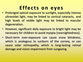 Effects on eyes
• Prolonged optical exposure to sunlight, especially intense
ultraviolet light, may be linked to cortical cataracts, and
high levels of visible light may be linked to macular
degeneration.
• However, significant daily exposure to bright light may be
necessary for children to avoid myopia (nearsightedness).
• Short-term over-exposure can cause snow blindness,
which is analogous to sunburn of the cornea, or can
cause solar retinopathy, which is long-lasting retinal
damage and vision impairment from sungazing.
 