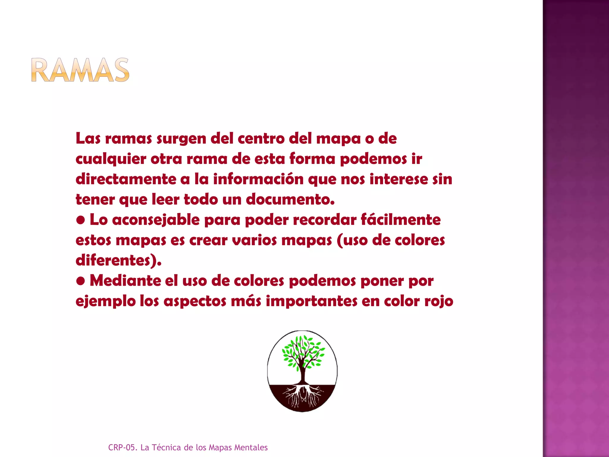 Las ramas surgen del centro del mapa o de
cualquier otra rama de esta forma podemos ir
directamente a la información que nos interese sin
tener que leer todo un documento.
• Lo aconsejable para poder recordar fácilmente
estos mapas es crear varios mapas (uso de colores
diferentes).
• Mediante el uso de colores podemos poner por
ejemplo los aspectos más importantes en color rojo




    CRP-05. La Técnica de los Mapas Mentales
 