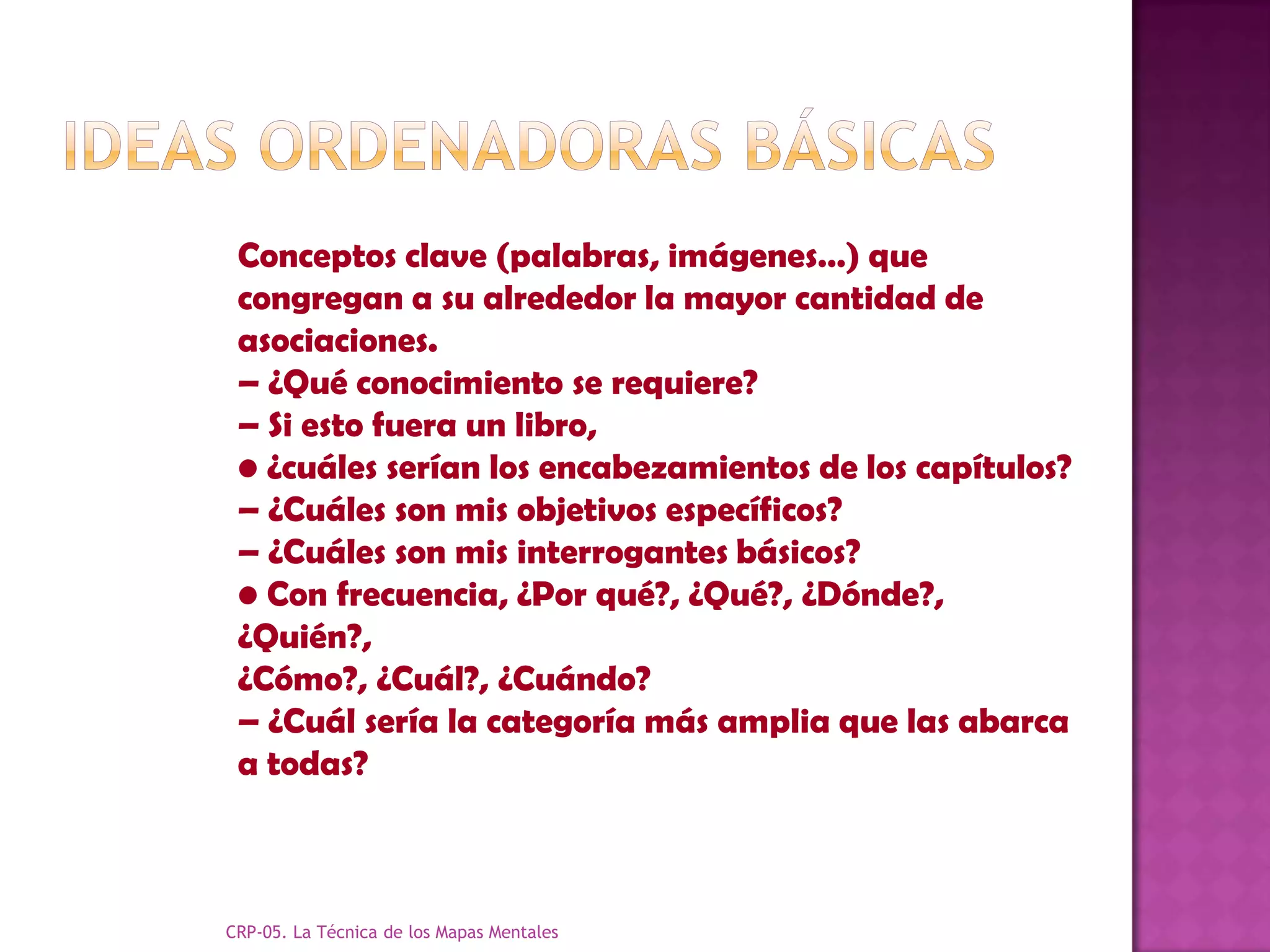 Conceptos clave (palabras, imágenes…) que
 congregan a su alrededor la mayor cantidad de
 asociaciones.
 – ¿Qué conocimiento se requiere?
 – Si esto fuera un libro,
 • ¿cuáles serían los encabezamientos de los capítulos?
 – ¿Cuáles son mis objetivos específicos?
 – ¿Cuáles son mis interrogantes básicos?
 • Con frecuencia, ¿Por qué?, ¿Qué?, ¿Dónde?,
 ¿Quién?,
 ¿Cómo?, ¿Cuál?, ¿Cuándo?
 – ¿Cuál sería la categoría más amplia que las abarca
 a todas?



CRP-05. La Técnica de los Mapas Mentales
 