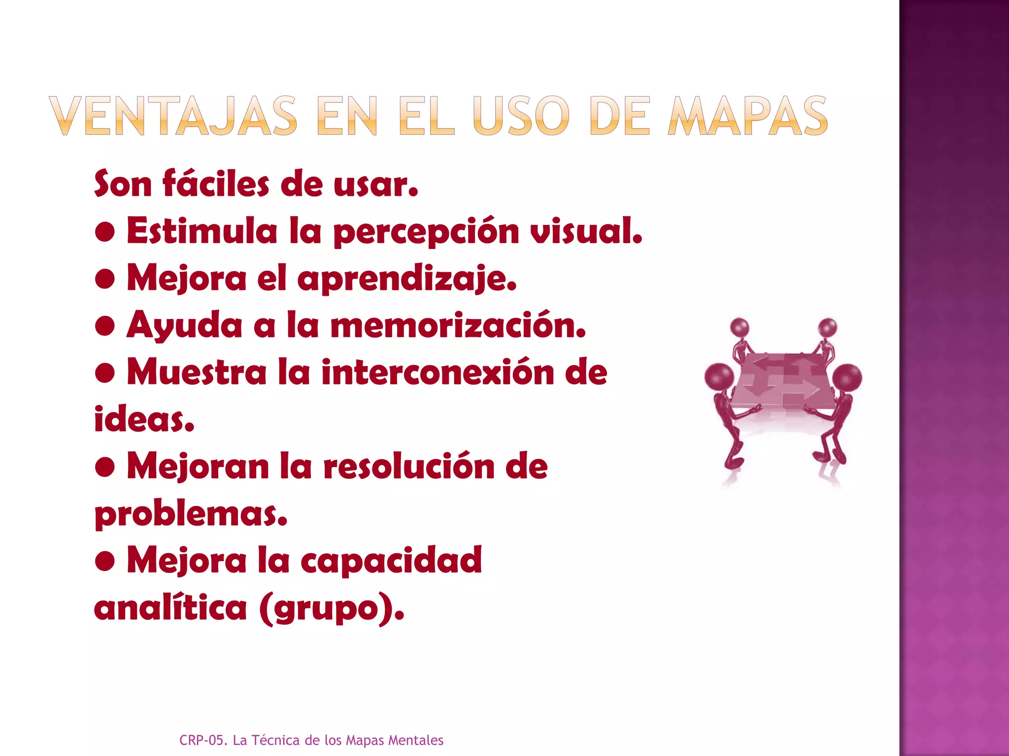 Son fáciles de usar.
• Estimula la percepción visual.
• Mejora el aprendizaje.
• Ayuda a la memorización.
• Muestra la interconexión de
ideas.
• Mejoran la resolución de
problemas.
• Mejora la capacidad
analítica (grupo).


     CRP-05. La Técnica de los Mapas Mentales
 