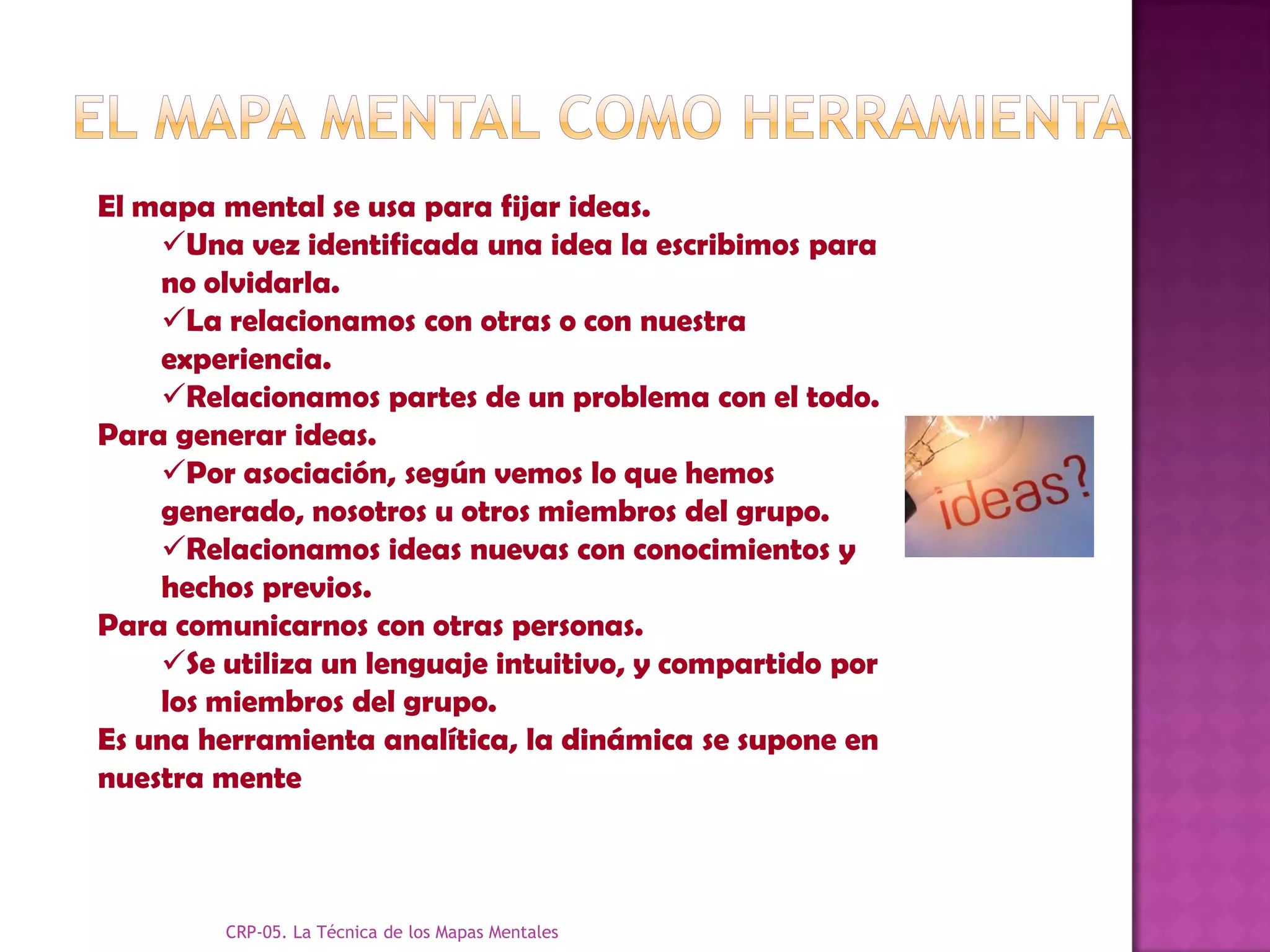 El mapa mental se usa para fijar ideas.
    Una vez identificada una idea la escribimos para
    no olvidarla.
    La relacionamos con otras o con nuestra
    experiencia.
    Relacionamos partes de un problema con el todo.
Para generar ideas.
    Por asociación, según vemos lo que hemos
    generado, nosotros u otros miembros del grupo.
    Relacionamos ideas nuevas con conocimientos y
    hechos previos.
Para comunicarnos con otras personas.
    Se utiliza un lenguaje intuitivo, y compartido por
    los miembros del grupo.
Es una herramienta analítica, la dinámica se supone en
nuestra mente



         CRP-05. La Técnica de los Mapas Mentales
 