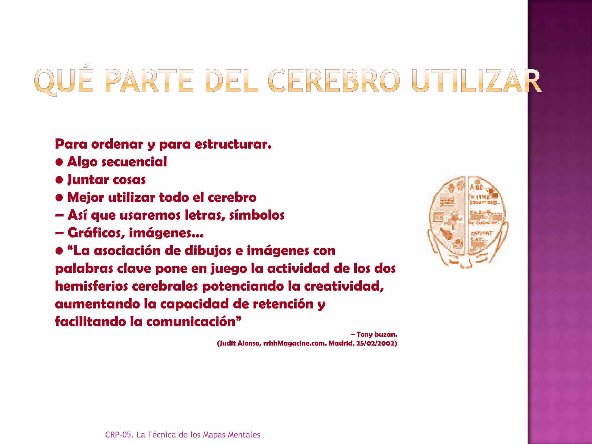 Para ordenar y para estructurar.
• Algo secuencial
• Juntar cosas
• Mejor utilizar todo el cerebro
– Así que usaremos letras, símbolos
– Gráficos, imágenes...
• “La asociación de dibujos e imágenes con
palabras clave pone en juego la actividad de los dos
hemisferios cerebrales potenciando la creatividad,
aumentando la capacidad de retención y
facilitando la comunicación”
                                                                         – Tony buzan.
                                   (Judit Alonso, rrhhMagacine.com. Madrid, 25/02/2002)




       CRP-05. La Técnica de los Mapas Mentales
 