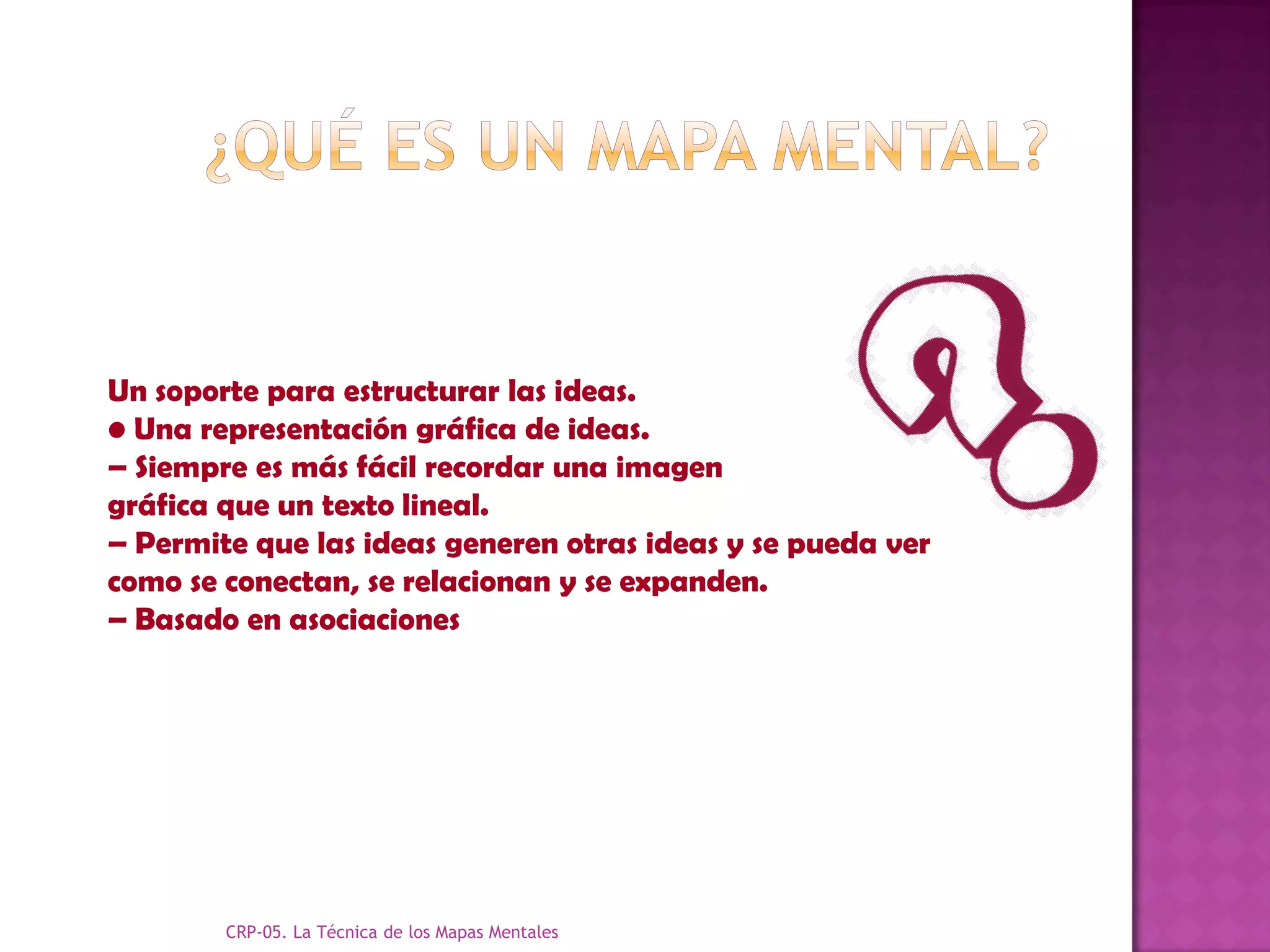 Un soporte para estructurar las ideas.
• Una representación gráfica de ideas.
– Siempre es más fácil recordar una imagen
gráfica que un texto lineal.
– Permite que las ideas generen otras ideas y se pueda ver
como se conectan, se relacionan y se expanden.
– Basado en asociaciones




        CRP-05. La Técnica de los Mapas Mentales
 