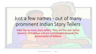 Just a few names - out of many 
prominent Indian Story Tellers 
India has so many story-tellers. They are the real ‘active 
bearers’ of tradition and are contributors towards the 
preservation of folklore 
Tulika Chandra, SNU India; ' Folklore' 1 
 