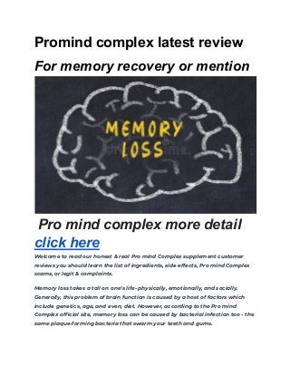 Promind complex latest review
For memory recovery or mention
Pro mind complex more detail
click here
Welcome to read our honest & real Pro mind Complex supplement customer
reviews you should learn the list of ingredients, side effects, Pro mind Complex
scams, or legit & complaints.
Memory loss takes a toll on one’s life- physically, emotionally, and socially.
Generally, this problem of brain function is caused by a host of factors which
include genetics, age, and even, diet. However, according to the Pro mind
Complex official site, memory loss can be caused by bacterial infection too - the
same plaque-forming bacteria that swarm your teeth and gums.
 