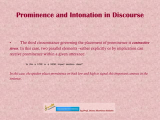 Prominence and Intonation in Discourse The third circumstance governing the placement of prominence is  contrastive stress . In this case, two parallel elements –either explicitly or by implication can receive prominence within a given utterance.   ‘ Is this a LOW or a HIGH impact aerobics class?’  In this case, the speaker places prominence on both low and high to signal this important contrast in the sentence.   