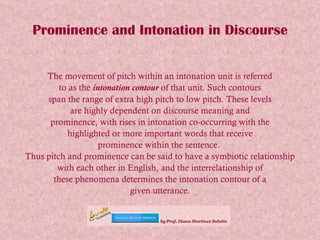 Prominence and Intonation in Discourse The movement of pitch within an intonation unit is referred to as the  intonation contour  of that unit. Such contours span the range of extra high pitch to low pitch. These levels are highly dependent on discourse meaning and prominence, with rises in intonation co-occurring with the highlighted or more important words that receive prominence within the sentence.  Thus pitch and prominence can be said to have a symbiotic relationship with each other in English, and the interrelationship of these phenomena determines the intonation contour of a given utterance. 