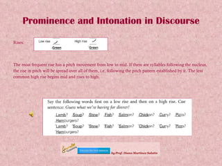 Prominence and Intonation in Discourse Rises: The most frequent rise has a pitch movement from low to mid. If there are syllables following the nucleus, the rise in pitch will be spread over all of them, i.e. following the pitch pattern established by it. The less common high rise begins mid and rises to high. 