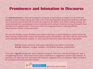 Prominence and Intonation in Discourse (2)  Attitudinal function  is what allows speakers constantly to superimpose an attitude on top of the bare semantic content of what is being said. This is one of the most important functions of intonation and why any written text must be deficient in at least one respect to the spoken word. When reading out loud, the reader automatically superimposes a series of attitudes on the author's words (not always necessarily those intended by the original writer). This is one of the most important factors in allowing different interpretations of prose, drama and poetry. We can only broadly connect attitudes to the nuclear tones since so much depends on context and on the basic semantic content of the words in the intonation group. Nevertheless, two tones - fall-rise and rise-fall  seem noticeably attitudinally marked, i.e. these tones are inherently laden with certain implications: Fall-rise : doubt, correction, reservation, appealing to the listener to reconsider. Rise-fall : impressed, arrogant, confident, self-satisfied, mocking, putting down. Two tones -  high fall  and  low rise  - can be regarded as neutral. Two tones - low fall and high rise - have a strengthening function. These tones tend to add to, emphasise or exaggerate a speaker's basic attitude. In particular, low falls tend to be associated with boredom, resignation and even surliness. High rise tends to be associated with excitement and curiosity.   