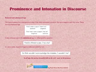 Prominence and Intonation in Discourse Balanced and unbalanced tags The typical pattern for a tag-question is that if the main statement is positive, the tag is negative and vice versa. These  we term balanced tags. A less common type is the  unbalanced  tag, i.e. either positive/positive: or, more rarely, negative/negative (often preceded by 'so'): In all tags, the nucleus invariably falls on the verb - never on the pronoun. 