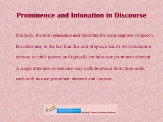 Prominence and Intonation in Discourse Similarly, the term  intonation unit  describes the same segment of speech but refers also to the fact that this unit of speech has its own intonation contour or pitch pattern and typically contains one prominent element.  A single utterance or sentence may include several intonation units, each with its own prominent element and contour. 