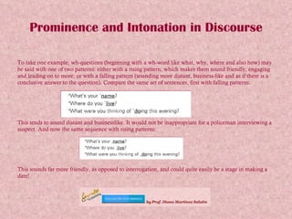 Prominence and Intonation in Discourse To take one example, wh-questions (beginning with a wh-word like what, why, where and also how) may be said with one of two patterns: either with a rising pattern, which makes them sound friendly, engaging and leading on to more; or with a falling pattern (sounding more distant, business-like and as if there is a conclusive answer to the question). Compare the same set of sentences, first with falling patterns: This tends to sound distant and businesslike. It would not be inappropriate for a policeman interviewing a suspect. And now the same sequence with rising patterns: This sounds far more friendly, as opposed to interrogation, and could quite easily be a stage in making a date! 