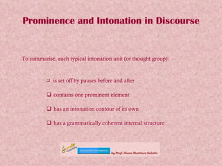 Prominence and Intonation in Discourse To summarise, each typical intonation unit (or thought group): is set off by pauses before and after contains one prominent element has an intonation contour of its own has a grammatically coherent internal structure 
