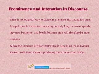 Prominence and Intonation in Discourse There is no foolproof way to divide an utterance into intonation units. In rapid speech, intonation units may be fairly long; in slower speech, they may be shorter, and breaks between units will therefore be more frequent.  Where the utterance divisions fall will also depend on the individual speaker, with some speakers producing fewer breaks than others.   