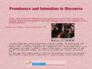 Prominence and Intonation in Discourse Finally, such divisions are dependent on the performance context. Public speakers, for example, tend to pause frequently to make their message clearer or more emphatic, as in a political statement. Example: John F. Kennedy – Inaugural Speech Address // we dare not forget today // that we // are the heirs // of that first // revolution // let the word go forth // from this time and place // to friend // and foe alike // that the torch has been passed // to a new generation of Americans // born // in this century // tempered by war // disciplined by a hard // and bitter peace // proud // of our ancient heritage // and unwilling // to witness // or permit // the slow undoing // of those human rights // to which this nation // has always been committed // and to which we are committed today // at home // and around the world // let // every nation know // whether it wishes us // well or ill // that we shall pay // any price // bear any burden // meet any hardship // support any friend // oppose any foe // to assure the survival // and the success of liberty //  