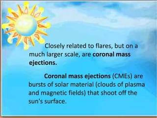 Closely related to flares, but on a
much larger scale, are coronal mass
ejections.
Coronal mass ejections (CMEs) are
bursts of solar material (clouds of plasma
and magnetic fields) that shoot off the
sun's surface.
 