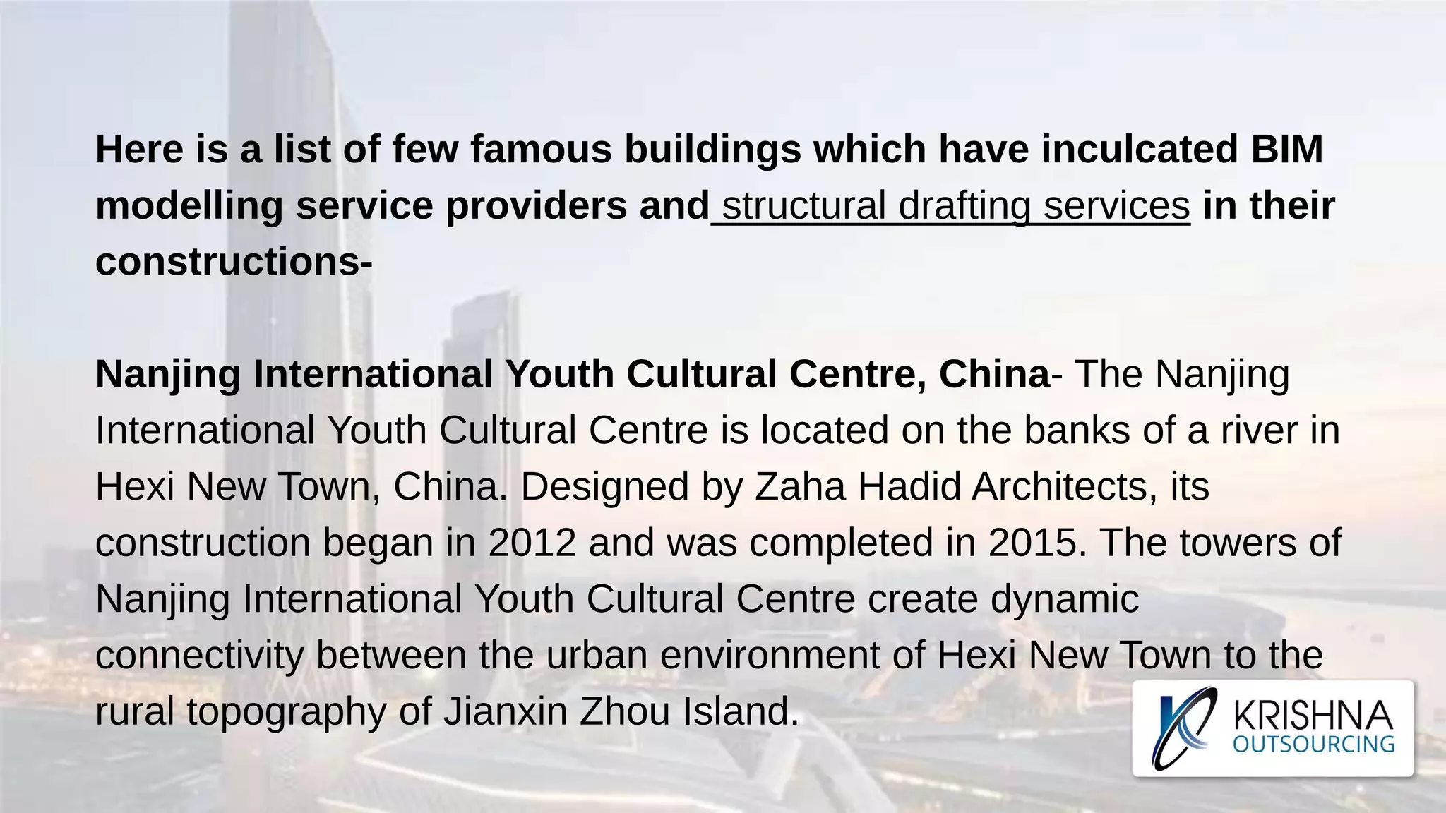 Here is a list of few famous buildings which have inculcated BIM
modelling service providers and structural drafting services in their
constructions-
Nanjing International Youth Cultural Centre, China- The Nanjing
International Youth Cultural Centre is located on the banks of a river in
Hexi New Town, China. Designed by Zaha Hadid Architects, its
construction began in 2012 and was completed in 2015. The towers of
Nanjing International Youth Cultural Centre create dynamic
connectivity between the urban environment of Hexi New Town to the
rural topography of Jianxin Zhou Island.
 