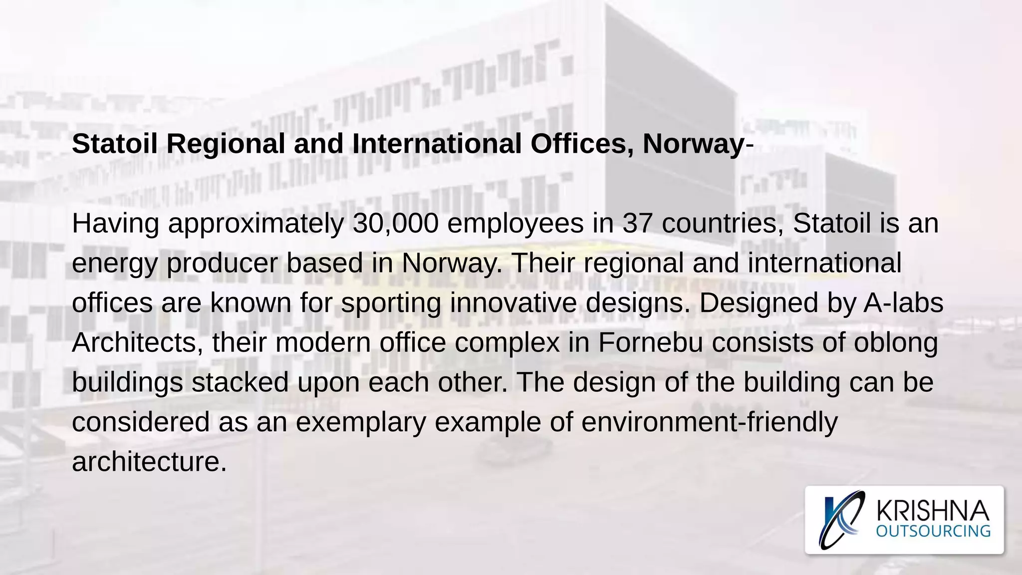 Statoil Regional and International Offices, Norway-
Having approximately 30,000 employees in 37 countries, Statoil is an
energy producer based in Norway. Their regional and international
offices are known for sporting innovative designs. Designed by A-labs
Architects, their modern office complex in Fornebu consists of oblong
buildings stacked upon each other. The design of the building can be
considered as an exemplary example of environment-friendly
architecture.
 